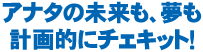 アナタの未来も、夢も計画的にチェキット！