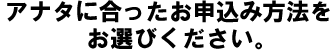 アナタに合ったお申し込み方法をお選びください