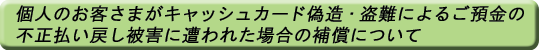 個人のお客さまがキャッシュカード偽造・盗難によるご預金の不正払い戻し被害に遭われた場合の補償について