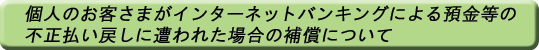 個人のお客さまがインターネットバンキングによる預金等の不正払い戻し被害に遭われた場合の補償について