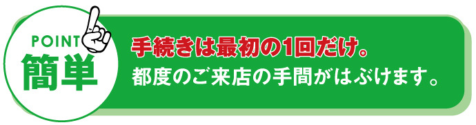 簡単　手続きは最初の1回だけ。都度のご来店の手間が省けます。