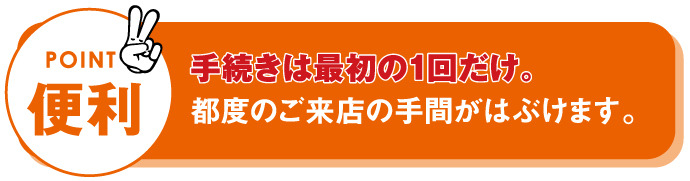 便利　手続きは最初の1回だけ。都度のご来店の手間が省けます。