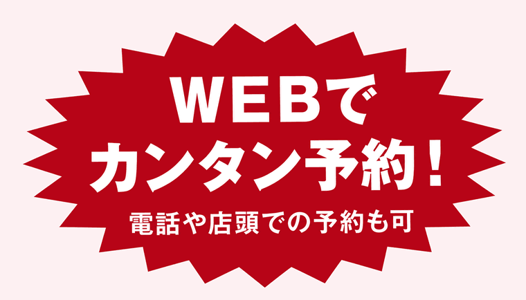 WEBで カンタン予約！ 電話や店頭での予約も可