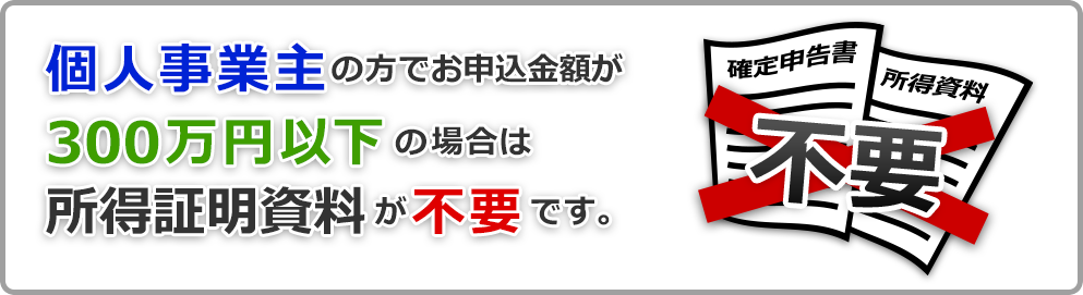 個人事業主のお方でお申込み金額が300万円以下の場合は所得証明資料が不要