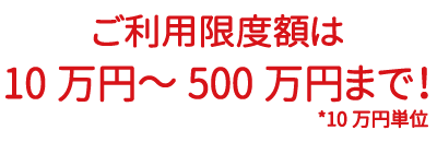 ご利用金額は10万円から500万円まで！