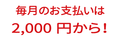 毎月のお支払いは2000円から！