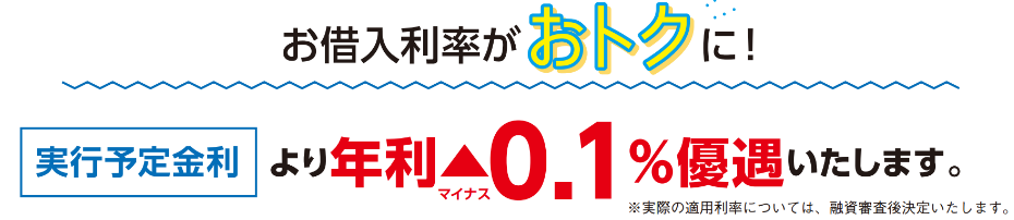 お借入利率がおトクに！実行予定金利より年利マイナス0.1%優遇いたします。実際の適用利率については、融資審査後決定いたします。