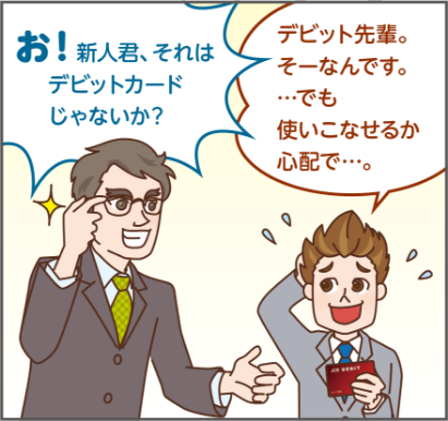 お! 新人君、それは デビットカード じゃないか?デビット先輩。 そーなんです。 ・・・でも 使いこなせるか 心配で...。