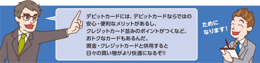 デビットカードには、デビットカードならではの 安心・便利なメリットがあるし、 クレジットカード並みのポイントがつくなど、 おトクなカードもあるんだ。 現金・クレジットカードと併用すると 日々の買い物がより快適になるぞ!!