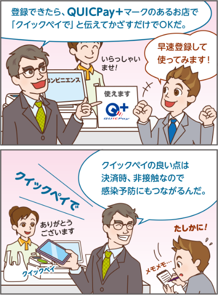 登録できたら、QUICPay+マークのあるお店で 「クイックペイで」と伝えてかざすだけでOKだ。早速登録して 使ってみます!クイックペイの良い点は 決済時、非接触なので 感染予防にもつながるんだ。