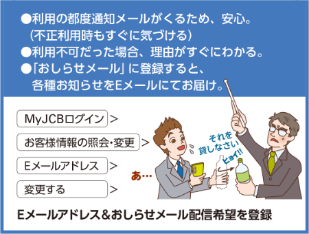 ●利用の都度通知メールがくるため、安心。(不正利用時もすぐに気づける) ●利用不可だった場合、理由がすぐにわかる。 ●「おしらせメール」に登録すると、 各種お知らせをEメールにてお届け。MyJCBログイン)>お客様情報の照会・変更 > 「Eメールアドレス>変更する>Eメールアドレス&おしらせメール配信希望を登録