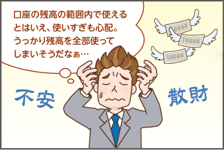 口座の残高の範囲内で使える とはいえ、使いすぎも心配。 うっかり残高を全部使って しまいそうだなあ。