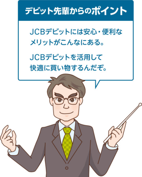 デビット先輩からのポイント　JCBデビットには安心・便利な メリットがこんなにある。JCBデビットを活用して快適に買い物するんだぞ。