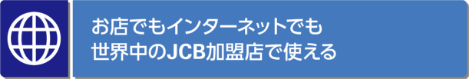 お店でもインターネットでも 世界中のJCB加盟店で使える